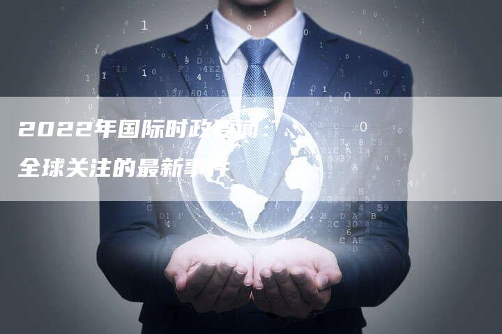 2022年的國(guó)際時(shí)事新聞概覽，2022國(guó)際時(shí)事新聞概覽